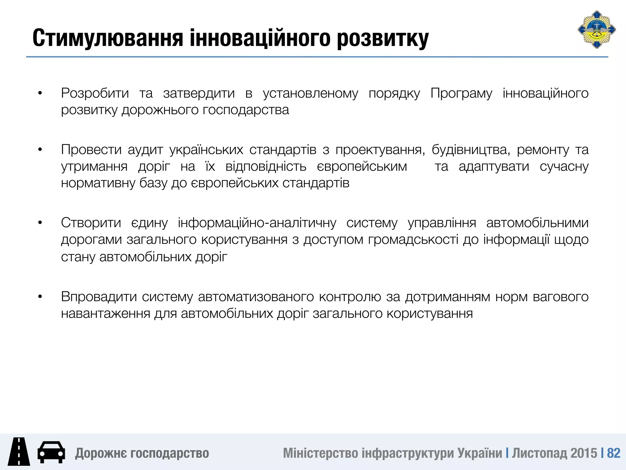 Міністерство інфраструктури України | Листопад 2015 | 82
Дорожнє господарство
Стимулювання інноваційного розвитку 
•  Розробити та затвердити в установленому порядку Програму інноваційного
розвитку дорожнього господарства
•  Провести аудит українських стандартів з проектування, будівництва, ремонту та
утримання доріг на їх відповідність європейським та адаптувати сучасну
нормативну базу до європейських стандартів
•  Створити єдину інформаційно-аналітичну систему управління автомобільними
дорогами загального користування з доступом громадськості до інформації щодо
стану автомобільних доріг
•  Впровадити систему автоматизованого контролю за дотриманням норм вагового
навантаження для автомобільних доріг загального користування
 