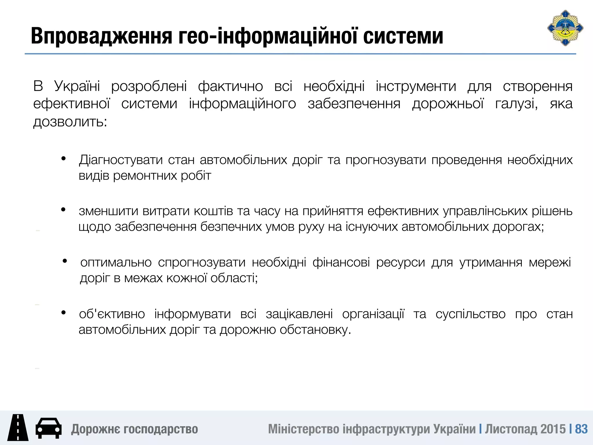 Міністерство інфраструктури України | Листопад 2015 | 83
Дорожнє господарство
В Україні розроблені фактично всі необхідні інструменти для створення
ефективної системи інформаційного забезпечення дорожньої галузі, яка
дозволить:
•  зменшити витрати коштів та часу на прийняття ефективних управлінських рішень
щодо забезпечення безпечних умов руху на існуючих автомобільних дорогах;
-
•  оптимально спрогнозувати необхідні фінансові ресурси для утримання мережі
доріг в межах кожної області;
-
-
•  об'єктивно інформувати всі зацікавлені організації та суспільство про стан
автомобільних доріг та дорожню обстановку.
-
•  Діагностувати стан автомобільних доріг та прогнозувати проведення необхідних
видів ремонтних робіт
Впровадження гео-інформаційної системи
 