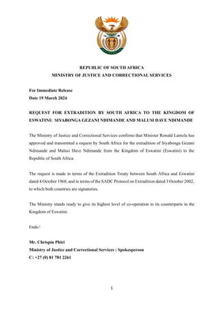 1
REPUBLIC OF SOUTH AFRICA
MINISTRY OF JUSTICE AND CORRECTIONAL SERVICES
For Immediate Release
Date 19 March 2024
REQUEST FOR EXTRADITION BY SOUTH AFRICA TO THE KINGDOM OF
ESWATINI: SIYABONGA GEZANI NDIMANDE AND MALUSI DAVE NDIMANDE
The Ministry of Justice and Correctional Services confirms that Minister Ronald Lamola has
approved and transmitted a request by South Africa for the extradition of Siyabonga Gezani
Ndimande and Malusi Dave Ndimande from the Kingdom of Eswatini (Eswatini) to the
Republic of South Africa.
The request is made in terms of the Extradition Treaty between South Africa and Eswatini
dated 4 October 1968, and in terms of the SADC Protocol on Extradition dated 3 October 2002,
to which both countries are signatories.
The Ministry stands ready to give its highest level of co-operation to its counterparts in the
Kingdom of Eswatini.
Ends//
Mr. Chrispin Phiri
Ministry of Justice and Correctional Services : Spokesperson
C: +27 (0) 81 781 2261
 