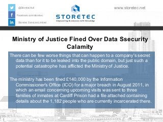 @StoretecHull

www.storetec.net

Facebook.com/storetec
Storetec Services Limited

Ministry of Justice Fined Over Data Ssecurity
Calamity
There can be few worse things that can happen to a company's secret
data than for it to be leaked into the public domain, but just such a
potential catastrophe has afflicted the Ministry of Justice.
The ministry has been fined £140,000 by the Information
Commissioner's Office (ICO) for a major breach in August 2011, in
which an email concerning upcoming visits was sent to three
families of inmates at Cardiff Prison had a file attached containing
details about the 1,182 people who are currently incarcerated there.

 