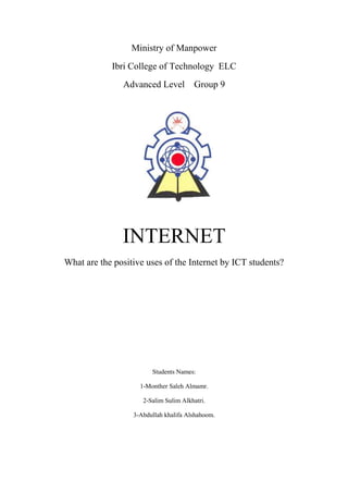 Ministry of Manpower
Ibri College of Technology ELC
Advanced Level

Group 9

INTERNET
What are the positive uses of the Internet by ICT students?

Students Names:
1-Monther Saleh Almamr.
2-Salim Sulim Alkhatri.
3-Abdullah khalifa Alshahoom.

 