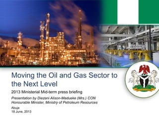 0
Moving the Oil and Gas Sector to
the Next Level
Presentation by Diezani Alison-Madueke (Mrs.) CON
Honourable Minister, Ministry of Petroleum Resources
Abuja
18 June, 2013
2013 Ministerial Mid-term press briefing
 