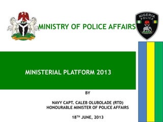 MINISTERIAL PLATFORM 2013
MINISTRY OF POLICE AFFAIRS
BY
NAVY CAPT. CALEB OLUBOLADE (RTD)
HONOURABLE MINISTER OF POLICE AFFAIRS
18TH JUNE, 2013
 