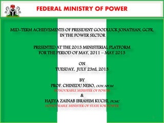 FEDERAL MINISTRY OF POWER
MID-TERM ACHIEVEMENTS OF PRESIDENT GOODLUCK JONATHAN, GCFR,
IN THE POWER SECTOR
PRESENTED AT THE 2013 MINISTERIAL PLATFORM
FOR THE PERIOD OF MAY, 2011 – MAY 2013
ON
TUESDAY, JULY 23rd, 2013
BY
PROF. CHINEDU NEBO, OON, NPOM
HONOURABLE MINISTER OF POWER
&
HAJIYA ZAINAB IBRAHIM KUCHI, FICMC
HONOURABLE MINISTER OF STATE FOR POWER
FEDERAL MINISTRY OF POWER
1
 