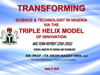 TRANSFORMING
SCIENCE & TECHNOLOGY IN NIGERIA
VIA THE
TRIPLE HELIX MODEL
OF INNOVATION
June 17, 2013
SIR (PROF.) ITA OKON BASSEY EWA, KJW
MID TERM REPORT (2011-2013)
The Honourable Minister of Science and Technology,
FEDERAL MINISTRY OF SCIENCE AND TECHNOLOGY
 