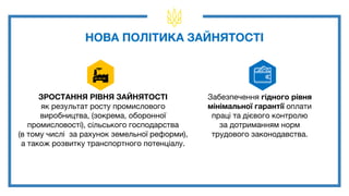 ЗРОСТАННЯ РІВНЯ ЗАЙНЯТОСТІ
як результат росту промислового
виробництва, (зокрема, оборонної
промисловості), сільського господарства
(в тому числі за рахунок земельної реформи),
а також розвитку транспортного потенціалу.
НОВА ПОЛІТИКА ЗАЙНЯТОСТІ
Забезпечення гідного рівня
мінімальної гарантії оплати
праці та дієвого контролю
за дотриманням норм
трудового законодавства.
 