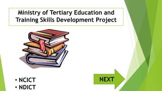 Ministry of Tertiary Education and
Training Skills Development Project
• NCICT
• NDICT
NEXT
 