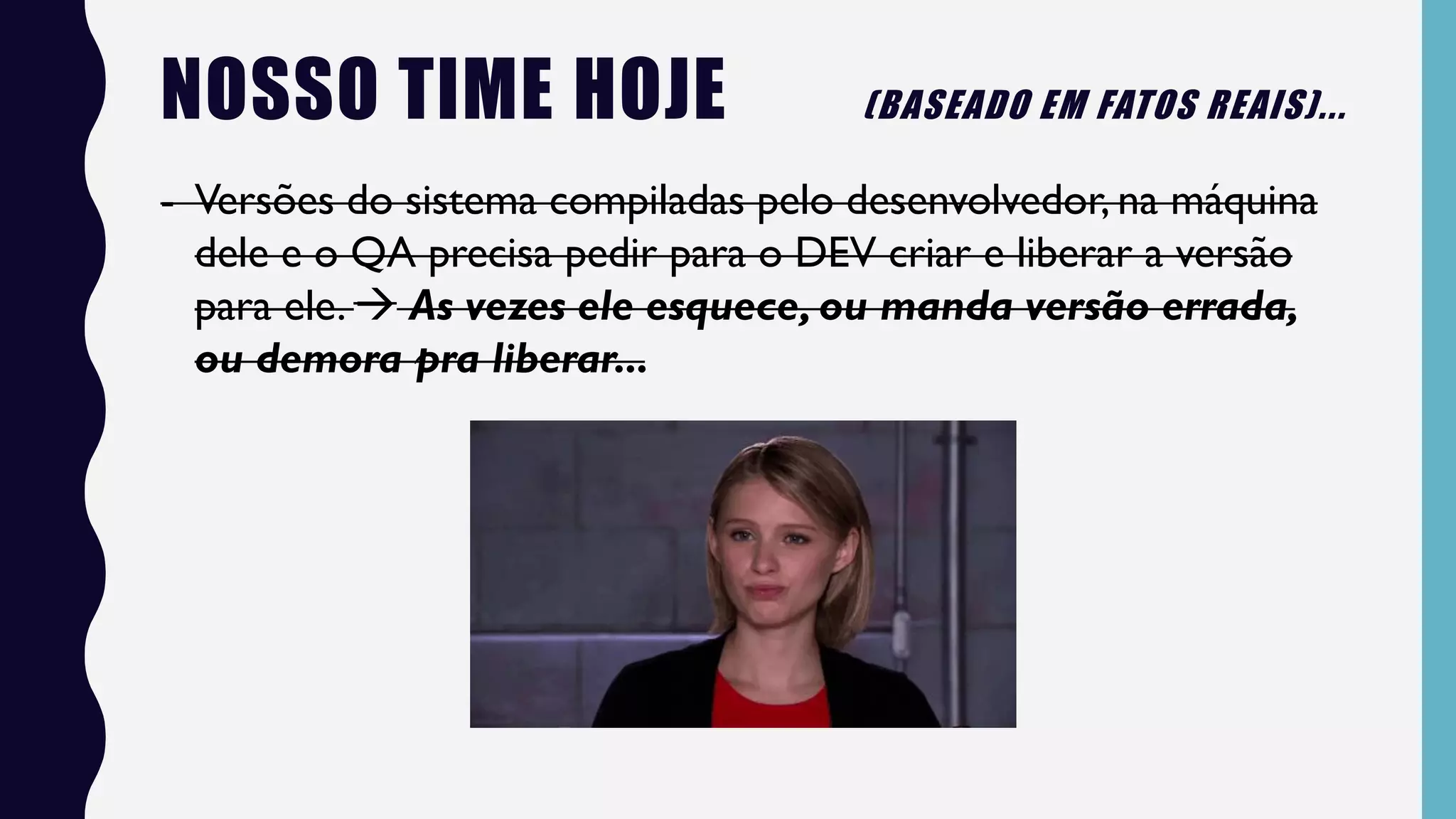 NOSSO TIME HOJE (BASEADO EM FATOS REAIS)...
- Versões do sistema compiladas pelo desenvolvedor, na máquina
dele e o QA precisa pedir para o DEV criar e liberar a versão
para ele.  As vezes ele esquece, ou manda versão errada,
ou demora pra liberar...
 