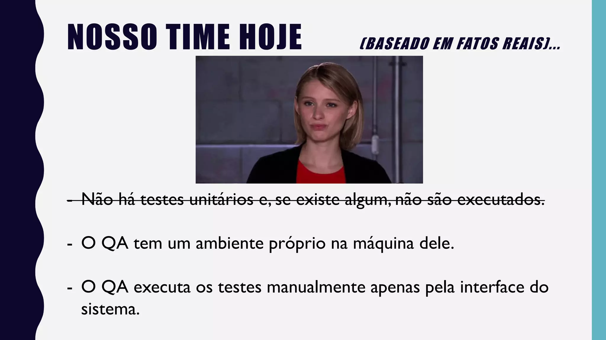 NOSSO TIME HOJE (BASEADO EM FATOS REAIS)...
- Não há testes unitários e, se existe algum, não são executados.
- O QA tem um ambiente próprio na máquina dele.
- O QA executa os testes manualmente apenas pela interface do
sistema.
 
