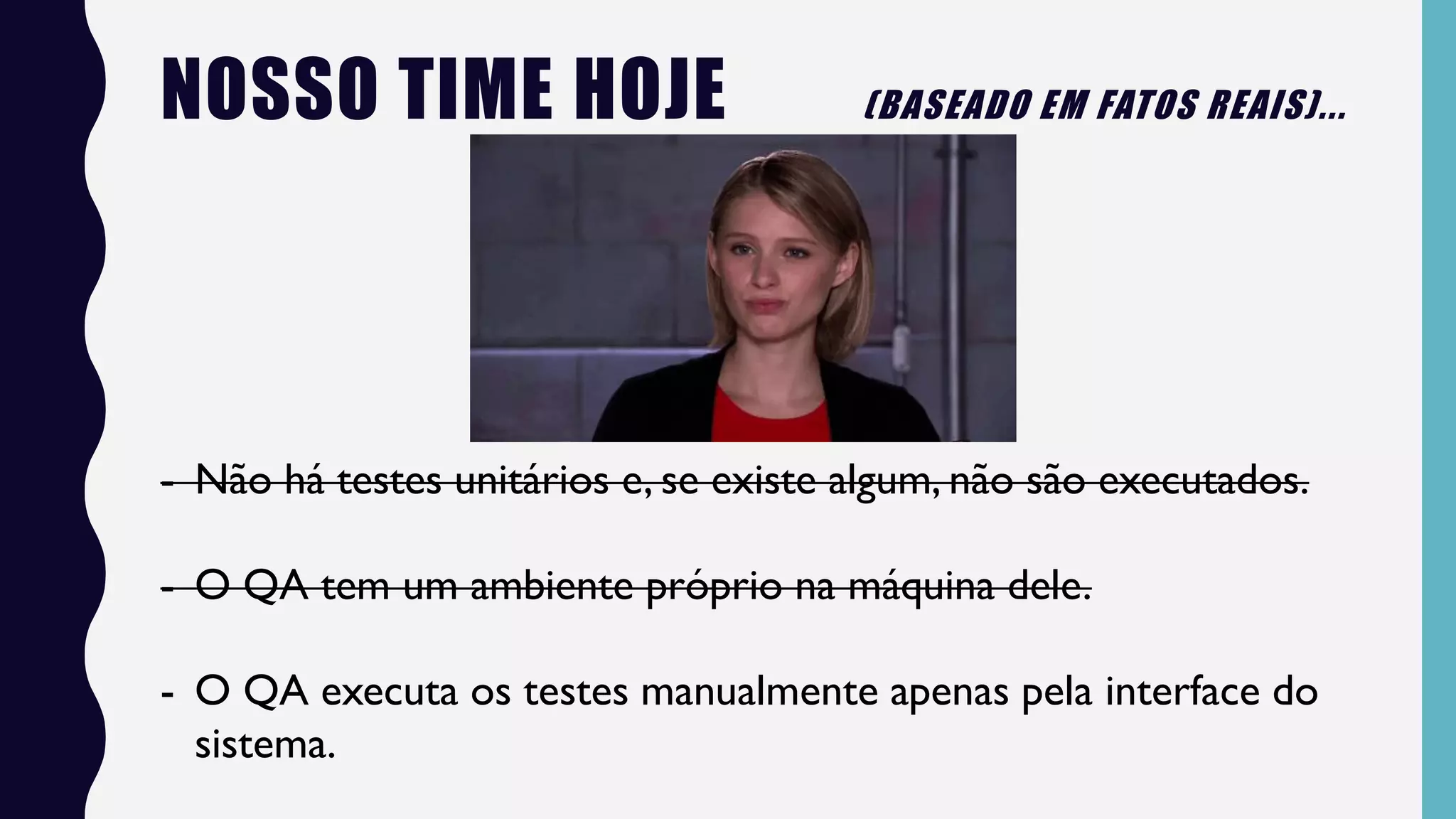 NOSSO TIME HOJE (BASEADO EM FATOS REAIS)...
- Não há testes unitários e, se existe algum, não são executados.
- O QA tem um ambiente próprio na máquina dele.
- O QA executa os testes manualmente apenas pela interface do
sistema.
 
