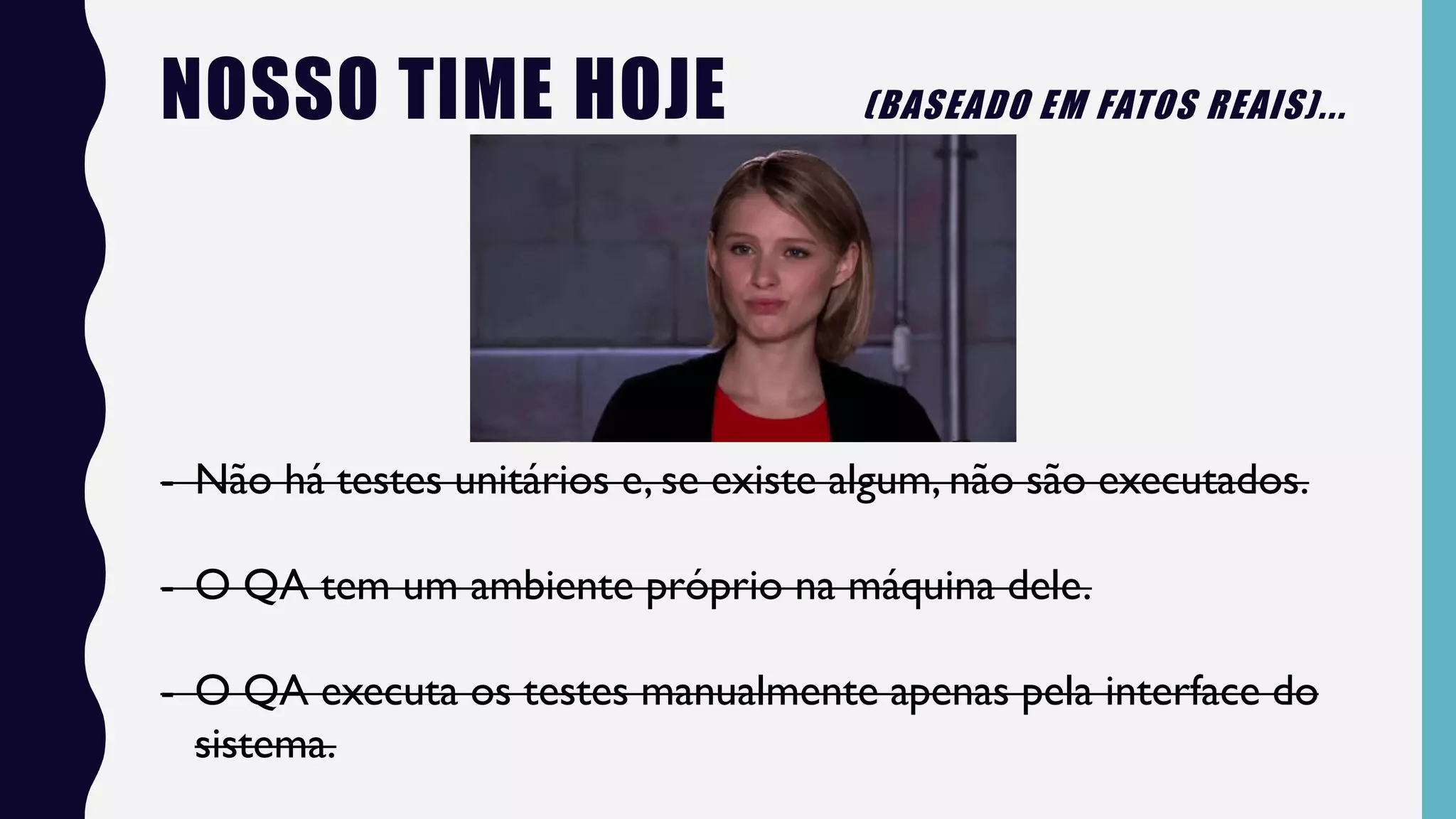 NOSSO TIME HOJE (BASEADO EM FATOS REAIS)...
- Não há testes unitários e, se existe algum, não são executados.
- O QA tem um ambiente próprio na máquina dele.
- O QA executa os testes manualmente apenas pela interface do
sistema.
 
