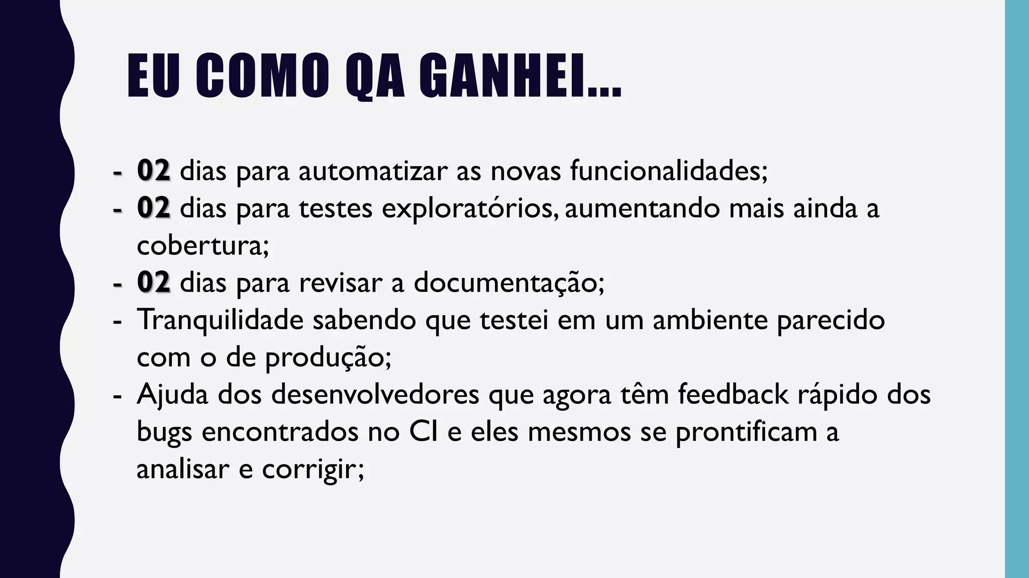 - 02 dias para automatizar as novas funcionalidades;
- 02 dias para testes exploratórios, aumentando mais ainda a
cobertura;
- 02 dias para revisar a documentação;
- Tranquilidade sabendo que testei em um ambiente parecido
com o de produção;
- Ajuda dos desenvolvedores que agora têm feedback rápido dos
bugs encontrados no CI e eles mesmos se prontificam a
analisar e corrigir;
EU COMO QA GANHEI...
 