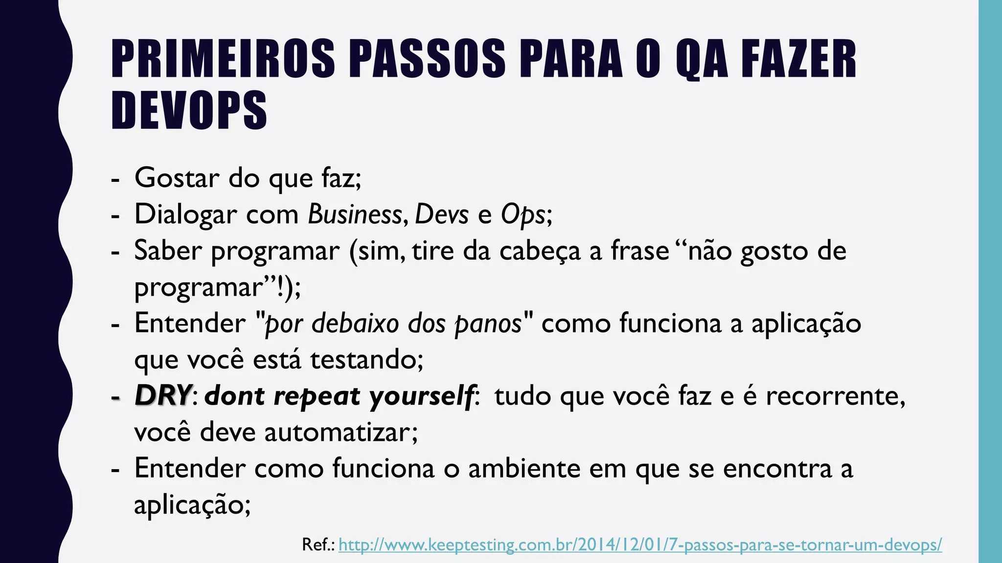 PRIMEIROS PASSOS PARA O QA FAZER
DEVOPS
- Gostar do que faz;
- Dialogar com Business, Devs e Ops;
- Saber programar (sim, tire da cabeça a frase “não gosto de
programar”!);
- Entender "por debaixo dos panos" como funciona a aplicação
que você está testando;
- DRY: dont repeat yourself: tudo que você faz e é recorrente,
você deve automatizar;
- Entender como funciona o ambiente em que se encontra a
aplicação;
Ref.: http://www.keeptesting.com.br/2014/12/01/7-passos-para-se-tornar-um-devops/
 