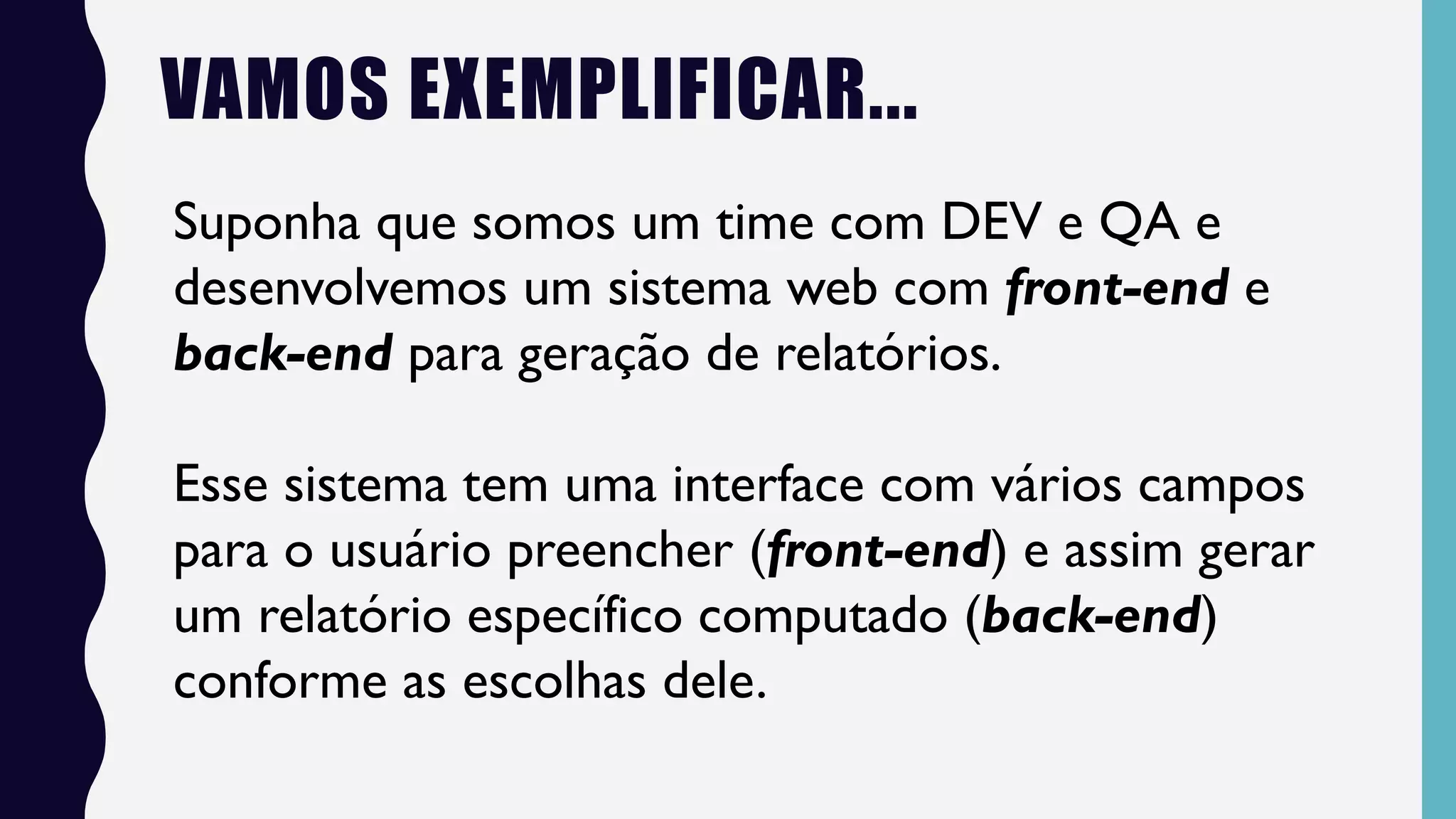 VAMOS EXEMPLIFICAR...
Suponha que somos um time com DEV e QA e
desenvolvemos um sistema web com front-end e
back-end para geração de relatórios.
Esse sistema tem uma interface com vários campos
para o usuário preencher (front-end) e assim gerar
um relatório específico computado (back-end)
conforme as escolhas dele.
 