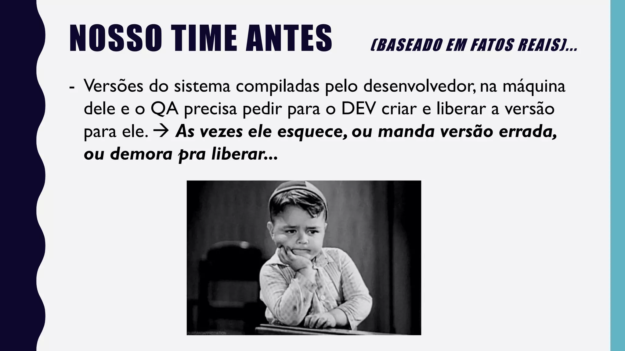 NOSSO TIME ANTES (BASEADO EM FATOS REAIS)...
- Versões do sistema compiladas pelo desenvolvedor, na máquina
dele e o QA precisa pedir para o DEV criar e liberar a versão
para ele.  As vezes ele esquece, ou manda versão errada,
ou demora pra liberar...
 