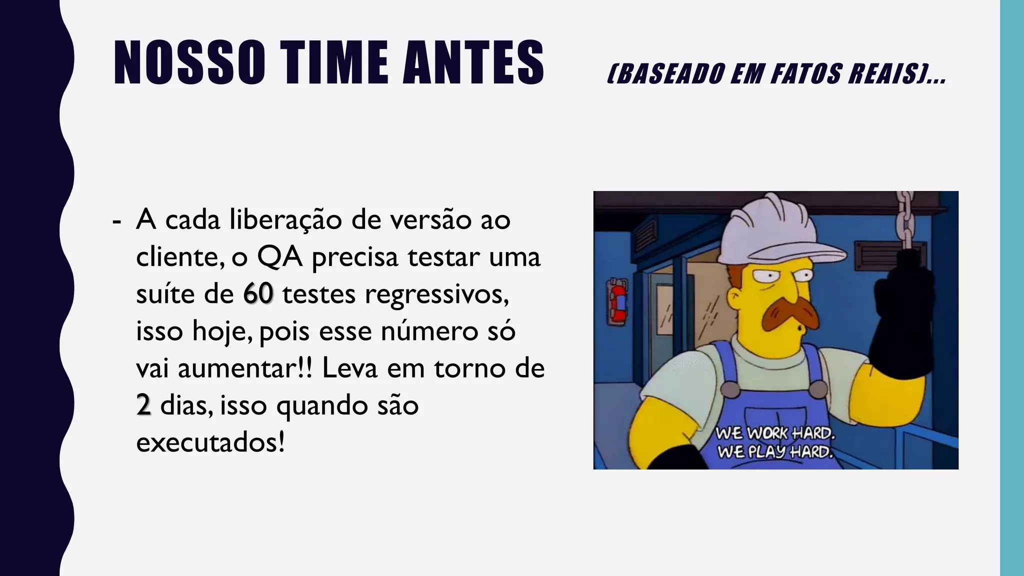 - A cada liberação de versão ao
cliente, o QA precisa testar uma
suíte de 60 testes regressivos,
isso hoje, pois esse número só
vai aumentar!! Leva em torno de
2 dias, isso quando são
executados!
NOSSO TIME ANTES (BASEADO EM FATOS REAIS)...
 