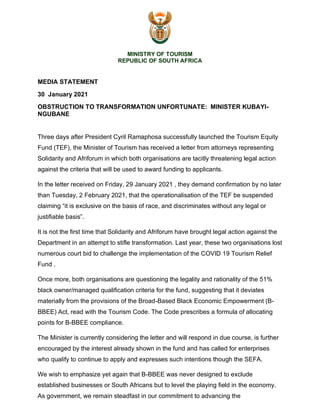 MINISTRY OF TOURISM
REPUBLIC OF SOUTH AFRICA
MEDIA STATEMENT
30 January 2021
OBSTRUCTION TO TRANSFORMATION UNFORTUNATE: MINISTER KUBAYI-
NGUBANE
Three days after President Cyril Ramaphosa successfully launched the Tourism Equity
Fund (TEF), the Minister of Tourism has received a letter from attorneys representing
Solidarity and Afriforum in which both organisations are tacitly threatening legal action
against the criteria that will be used to award funding to applicants.
In the letter received on Friday, 29 January 2021 , they demand confirmation by no later
than Tuesday, 2 February 2021, that the operationalisation of the TEF be suspended
claiming “it is exclusive on the basis of race, and discriminates without any legal or
justifiable basis”.
It is not the first time that Solidarity and Afriforum have brought legal action against the
Department in an attempt to stifle transformation. Last year, these two organisations lost
numerous court bid to challenge the implementation of the COVID 19 Tourism Relief
Fund .
Once more, both organisations are questioning the legality and rationality of the 51%
black owner/managed qualification criteria for the fund, suggesting that it deviates
materially from the provisions of the Broad-Based Black Economic Empowerment (B-
BBEE) Act, read with the Tourism Code. The Code prescribes a formula of allocating
points for B-BBEE compliance.
The Minister is currently considering the letter and will respond in due course, is further
encouraged by the interest already shown in the fund and has called for enterprises
who qualify to continue to apply and expresses such intentions though the SEFA.
We wish to emphasize yet again that B-BBEE was never designed to exclude
established businesses or South Africans but to level the playing field in the economy.
As government, we remain steadfast in our commitment to advancing the
 