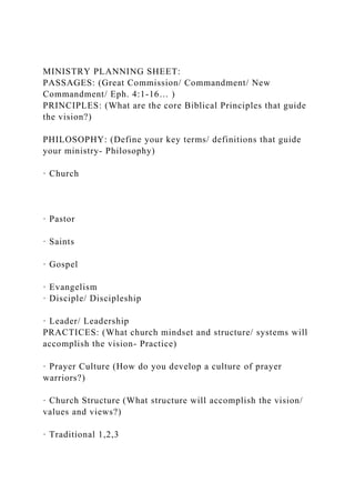 MINISTRY PLANNING SHEET:
PASSAGES: (Great Commission/ Commandment/ New
Commandment/ Eph. 4:1-16… )
PRINCIPLES: (What are the core Biblical Principles that guide
the vision?)
PHILOSOPHY: (Define your key terms/ definitions that guide
your ministry- Philosophy)
· Church
· Pastor
· Saints
· Gospel
· Evangelism
· Disciple/ Discipleship
· Leader/ Leadership
PRACTICES: (What church mindset and structure/ systems will
accomplish the vision- Practice)
· Prayer Culture (How do you develop a culture of prayer
warriors?)
· Church Structure (What structure will accomplish the vision/
values and views?)
· Traditional 1,2,3
 