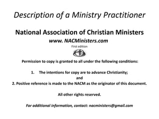 Description of a Ministry Practitioner
 National Association of Christian Ministers
                     www. NACMinisters.com
                                  First edition



     Permission to copy is granted to all under the following conditions:

          1.     The intentions for copy are to advance Christianity;
                                       and
2. Positive reference is made to the NACM as the originator of this document.

                          All other rights reserved.

       For additional information, contact: nacministers@gmail.com
 