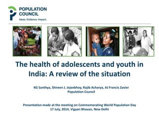 The health of adolescents and youth in
India: A review of the situation
KG Santhya, Shireen J. Jejeebhoy, Rajib Acharya, AJ Francis Zavier
Population Council
Presentation made at the meeting on Commemorating World Population Day
17 July, 2014, Vigyan Bhavan, New Delhi
 