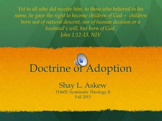 Yet to all who did receive him, to those who believed in his
name, he gave the right to become children of God— children
born not of natural descent, nor of human decision or a
husband's will, but born of God.
John 1:12-13, NIV

Doctrine of Adoption
Shay L. Askew

TH602: Systematic Theology II
Fall 2013

 