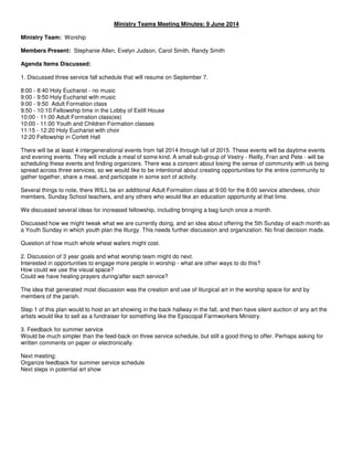 Ministry Teams Meeting Minutes: 9 June 2014
Ministry Team: Worship
Members Present: Stephanie Allen, Evelyn Judson, Carol Smith, Randy Smith
Agenda Items Discussed:
1. Discussed three service fall schedule that will resume on September 7.
8:00 - 8:40 Holy Eucharist - no music
9:00 - 9:50 Holy Eucharist with music
9:00 - 9:50 Adult Formation class
9:50 - 10:10 Fellowship time in the Lobby of Estill House
10:00 - 11:00 Adult Formation class(es)
10:00 - 11:00 Youth and Children Formation classes
11:15 - 12:20 Holy Eucharist with choir
12:20 Fellowship in Corlett Hall
There will be at least 4 intergenerational events from fall 2014 through fall of 2015. These events will be daytime events
and evening events. They will include a meal of some kind. A small sub-group of Vestry - Reilly, Fran and Pete - will be
scheduling these events and finding organizers. There was a concern about losing the sense of community with us being
spread across three services, so we would like to be intentional about creating opportunities for the entire community to
gather together, share a meal, and participate in some sort of activity.
Several things to note, there WILL be an additional Adult Formation class at 9:00 for the 8:00 service attendees, choir
members, Sunday School teachers, and any others who would like an education opportunity at that time.
We discussed several ideas for increased fellowship, including bringing a bag lunch once a month.
Discussed how we might tweak what we are currently doing, and an idea about offering the 5th Sunday of each month as
a Youth Sunday in which youth plan the liturgy. This needs further discussion and organization. No final decision made.
Question of how much whole wheat wafers might cost.
2. Discussion of 3 year goals and what worship team might do next.
Interested in opportunities to engage more people in worship - what are other ways to do this?
How could we use the visual space?
Could we have healing prayers during/after each service?
The idea that generated most discussion was the creation and use of liturgical art in the worship space for and by
members of the parish.
Step 1 of this plan would to host an art showing in the back hallway in the fall, and then have silent auction of any art the
artists would like to sell as a fundraiser for something like the Episcopal Farmworkers Ministry.
3. Feedback for summer service
Would be much simpler than the feed-back on three service schedule, but still a good thing to offer. Perhaps asking for
written comments on paper or electronically.
Next meeting:
Organize feedback for summer service schedule
Next steps in potential art show
 