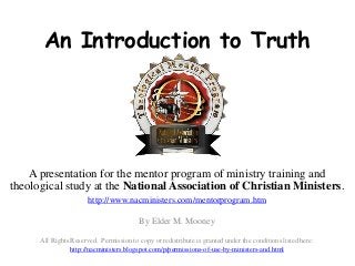 An Introduction to Truth
A presentation for the mentor program of ministry training and
theological study at the National Association of Christian Ministers.
http://www.nacministers.com/mentorprogram.htm
By Elder M. Mooney
All Rights Reserved. Permission to copy or redistribute is granted under the conditions listed here:
http://nacministers.blogspot.com/p/permissions-of-use-by-ministers-and.html
 