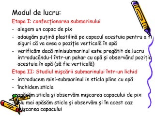 Modul de lucru:   Etapa I: confecţionarea submarinului   alegem un capac  de pix adaug ă m pu ţ in ă  plastilin ă   p e  capacul  acest uia  pentru a fi siguri c ă  va  avea o poziţie verticală în apă verific ă m dac ă  minisubmarinul este preg ă tit de lucru introduc â ndu-l  î ntr-un pahar cu ap ă şi observând poziţia acestuia în apă (să fie verticală) Etapa II: Studiul mişcării  submarinului  într-un lichid   introducem mini-submarinul in sticla plina cu ap ă   î nchidem  sticla ap ă s ă m sticla  ş i  observăm mişcarea capacului de pix Nu mai apăsăm sticla şi observăm şi în acest caz mişcarea capacului 