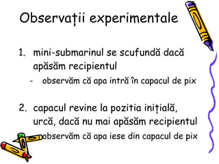 Observaţii experimentale mini-submarinul se scufund ă   dacă  ap ă s ă m  recipientul observăm că apa intră în capacul de pix  capacul revine la pozitia ini ţi al ă, urcă,  dac ă   nu mai apăsăm   recipientul   observăm că apa i ese   di n capacul de pix  
