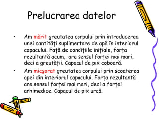 Prelucrarea datelor Am  mărit  greutatea corpului prin introducerea unei cantităţi suplimentare de apă în interiorul capacului. Faţă de condiţiile iniţiale, forţa rezultantă acum,  are sensul forţei mai mari, deci a greutăţii.  Capacul de pix coboară .   Am  micşorat  greutatea corpului prin scoaterea apei din interiorul capacului. Forţa rezultantă are sensul forţei mai mari, deci a forţei arhimedice. Capacul de pix urcă. 