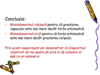 Concluzie: Minisubmarinul coboară  p entru că greutatea  capacului  este mai mare decât forţa arhimedică .  Minisubmarinul   urcă  pentru că forţa arhimedică este mai mare decât greutatea corpului. Prin acest experiment am demonstrat  că dispozitvul   construit de noi  poate s ă  urce si s ă  coboare in ap ă ca un submarin . 