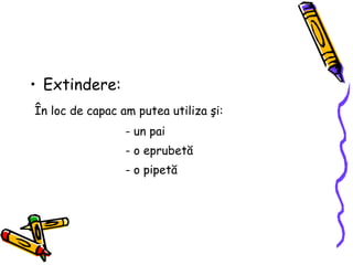 Extindere: Î n loc de capac am putea utiliza  ş i: - un pai - o eprubet ă - o pipet ă 