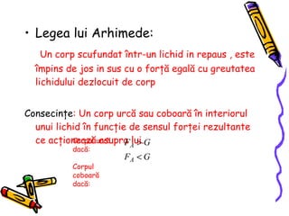 Legea lui Arhimede: Un corp scufundat  î ntr-un lichid in repaus , este  î mpins de jos in sus cu o for ţă  egal ă  cu greutatea lichidului dezlocuit de corp Consecinţe : Un corp urcă sau coboară în interiorul unui lichid în funcţie de sensul forţei rezultante ce acţionează asupra lui.  Corpul urcă dacă:  Corpul coboară dacă:  