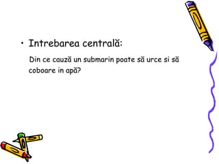 Intrebarea central ă : Din ce cauz ă  un submarin poate s ă  urce si s ă  coboare in ap ă ?  