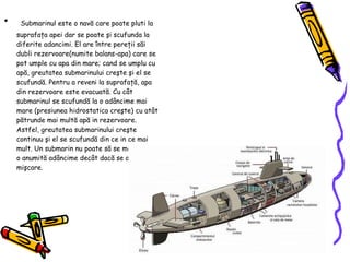 Submarinul este o nav ă  care poate pluti la suprafa ţ a apei dar se poate  ş i scufunda la diferite adancimi. El are  î ntre pere ţ ii s ă i dubli rezervoare(numite balans-apa) care se pot umple cu apa din mare; cand se umplu cu ap ă,  greutatea submarinului cre ş te  ş i el se scufund ă . Pentru a reveni la suprafa ţă , apa din rezervoare este evacuat ă . Cu c â t submarinul se scufund ă  la o ad â ncime mai mare (presiunea hidrostatica cre ş te) cu at â t p ă trunde mai mult ă  ap ă  in rezervoare. Astfel, greutatea submarinului cre ş te continuu  ş i el se scufund ă  din ce in ce mai mult. Un submarin nu poate s ă  se men ţ in ă  la o anumit ă  ad â ncime dec â t dac ă  se afl ă  in mi ş care. 
