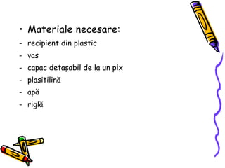 Materiale necesare: recipient din plastic vas capac deta ş abil de la un pix  plasitilin ă ap ă   rigl ă   