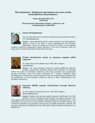 Mini Symposium: “Bridging the gap between two omics worlds:
transcriptomics and proteomics.”!

!
!
!

Friday, November 29th, 2013!
14:00-16:00!
Ghent University, Rommelaere Institute - Auditorium 1.39, !
A. Baertsoenkaai 3, 9000 GENT!
!

Cancer Proteogenomics!

!

!
!

Prof. Dr. David Fenyö (NYU Center for Health Informatics and Bioinformatics,
US - www.fenyolab.org)!
Abstract: Novel approaches arise in cancer prevention and early detection,
based on tools for the study of tumor proteogenomics and biomarker
identiﬁcation. These are carried out through the creation of tumor-speciﬁc
sequence collections representing somatic alterations on the tumor proteome, which are
being used for protein identiﬁcation and biomarker discovery.!

!
!

!

Protein identiﬁcation based on ribosome targeted mRNA
fragments!

!
!

Dr. Gerben Menschaert (BioBix Group, FBE-UGent, Belgium www.biobix.be)
!

Abstract: The newly developed ribosomes proﬁling (RIBO-seq) approach
provides genome-wide information about protein synthesis by monitoring
mRNA that enters the translation machinery, while highly sensitive mass spectrometry
provides information about the protein composition of a sample. Integrating these
technologies can provide more intuitive information about the proteins being synthesized and
the identiﬁcation of novel translation products as well as a better understanding of the
translation mechanism.!

!

!

Improved MS/MS peptide identiﬁcation through Machine
Learning!

!
!

Dr. Sven Degroeve (Compomics Group, VIB-UGent, Belgium www.compomics.com)!
Abstract:  Sensitive and accurate peptide sequence identiﬁcation from MS2
spectra is critical for bridging the gap between the signals observed in the
mass spectrometry machine and the biological entities (peptides) that generated them. In this
presentation we show how the peak intensity information present in an MS2 spectrum can
contribute signiﬁcantly to the sensitivity and accuracy of peptide identiﬁcation methods. We
do this by computing new PSM features from MS2 peak intensity predictions computed by our
MS2PIP tool.!

 