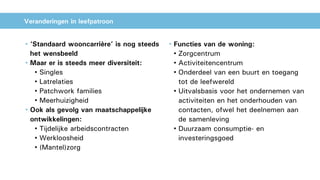 Veranderingen in leefpatroon
• ‘Standaard wooncarrière’ is nog steeds
het wensbeeld
• Maar er is steeds meer diversiteit:
• Singles
• Latrelaties
• Patchwork families
• Meerhuizigheid
• Ook als gevolg van maatschappelijke
ontwikkelingen:
• Tijdelijke arbeidscontracten
• Werkloosheid
• (Mantel)zorg
• Functies van de woning:
• Zorgcentrum
• Activiteitencentrum
• Onderdeel van een buurt en toegang
tot de leefwereld
• Uitvalsbasis voor het ondernemen van
activiteiten en het onderhouden van
contacten, ofwel het deelnemen aan
de samenleving
• Duurzaam consumptie- en
investeringsgoed
 