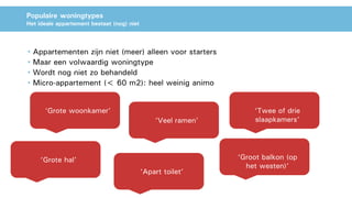 Populaire woningtypes
Het ideale appartement bestaat (nog) niet
• Appartementen zijn niet (meer) alleen voor starters
• Maar een volwaardig woningtype
• Wordt nog niet zo behandeld
• Micro-appartement (< 60 m2): heel weinig animo
‘Grote woonkamer’
‘Veel ramen’
‘Groot balkon (op
het westen)’
‘Apart toilet’
‘Grote hal’
‘Twee of drie
slaapkamers’
 