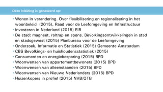 • Wonen in verandering. Over flexibilisering en regionalisering in het
woonbeleid (2015), Raad voor de Leefomgeving en Infrastructuur
• Investeren in Nederland (2015) EIB
• De stad: magneet, roltrap en spons. Bevolkingsontwikkelingen in stad
en stadsgewest (2015) Planbureau voor de Leefomgeving
• Onderzoek, Informatie en Statistiek (2015) Gemeente Amsterdam
• CBS Bevolkings- en huishoudensstatistiek (2015)
• Consumenten en energiebesparing (2015) BPD
• Woonwensen van appartementbewoners (2015) BPD
• Woonwensen van alleenstaanden (2015) BPD
• Woonwensen van Nieuwe Nederlanders (2015) BPD
• Huizenkopers in profiel (2015) NVB/OTB
Deze inleiding is gebaseerd op:
 