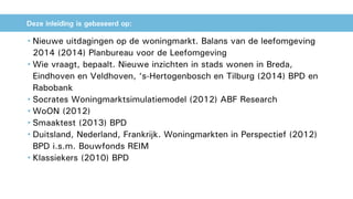 • Nieuwe uitdagingen op de woningmarkt. Balans van de leefomgeving
2014 (2014) Planbureau voor de Leefomgeving
• Wie vraagt, bepaalt. Nieuwe inzichten in stads wonen in Breda,
Eindhoven en Veldhoven, ‘s-Hertogenbosch en Tilburg (2014) BPD en
Rabobank
• Socrates Woningmarktsimulatiemodel (2012) ABF Research
• WoON (2012)
• Smaaktest (2013) BPD
• Duitsland, Nederland, Frankrijk. Woningmarkten in Perspectief (2012)
BPD i.s.m. Bouwfonds REIM
• Klassiekers (2010) BPD
Deze inleiding is gebaseerd op:
 