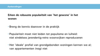 Aanbevelingen
Erken de robuuste populariteit van ’het gewone’ in het
wonen
• Breng de kennis daarover in de praktijk
• Populariteit moet niet leiden tot populisme en luiheid:
niet eindeloos jarendertig-retro woonwijken reproduceren
• Het ’ideale’ profiel van grondgebonden woningen kennen we al;
van appartementen (nog) niet
 