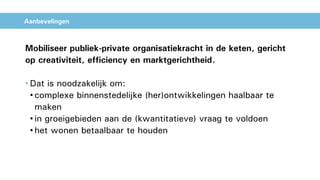 Aanbevelingen
Mobiliseer publiek-private organisatiekracht in de keten, gericht
op creativiteit, efficiency en marktgerichtheid.
• Dat is noodzakelijk om:
• complexe binnenstedelijke (her)ontwikkelingen haalbaar te
maken
• in groeigebieden aan de (kwantitatieve) vraag te voldoen
• het wonen betaalbaar te houden
 