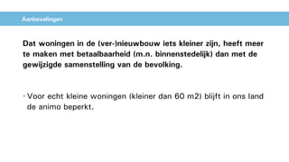 Aanbevelingen
Dat woningen in de (ver-)nieuwbouw iets kleiner zijn, heeft meer
te maken met betaalbaarheid (m.n. binnenstedelijk) dan met de
gewijzigde samenstelling van de bevolking.
• Voor echt kleine woningen (kleiner dan 60 m2) blijft in ons land
de animo beperkt.
 