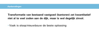 Aanbevelingen
Transformatie van bestaand vastgoed (kantoren) zet kwantitatief
niet al te veel zoden aan de dijk, maar is wel degelijk zinvol.
• Vaak is sloop/nieuwbouw de beste oplossing
 