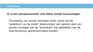 Aanbevelingen
Er is een nieuwbouwmarkt voor kleine sociale huurwoningen.
• Toevoeging van sociale woningen moet vooral aan de
‘onderkant van de markt’ plaatsvinden: een (groter) deel van
sociale woningen aan de ‘bovenkant’ kan geleidelijk naar de
vrije sectorhuur getransformeerd worden.
 