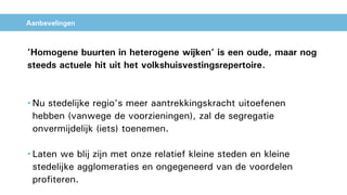 Aanbevelingen
’Homogene buurten in heterogene wijken’ is een oude, maar nog
steeds actuele hit uit het volkshuisvestingsrepertoire.
• Nu stedelijke regio’s meer aantrekkingskracht uitoefenen
hebben (vanwege de voorzieningen), zal de segregatie
onvermijdelijk (iets) toenemen.
• Laten we blij zijn met onze relatief kleine steden en kleine
stedelijke agglomeraties en ongegeneerd van de voordelen
profiteren.
 