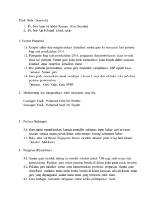 Tidak Hadir (Bersebab)
1. Pn. Nor Azrin bt Abdul Rahman (Cuti Bersalin)
2. Pn. Nur Ain bt Ismail (Anak sakit)
1. Ucapan Pengerusi
1.1. Ucapan salam dan mengalu-alukan kehadiran semua guru ke mesyuarat kali pertama
bagi sesi persekolahan 2016.
1.2. Peringatan bagi sesi persekolahan 2016, pengajaran dan pembelajaran akan bermula
pada hari pertama. Semua guru kelas perlu memastikan kelas berada dalam keadaan
kondusif untuk menerima kehadiran murid.
1.3. Hari pertama persekolahan, semua guru hendaklah menjalankan PdP seperti biasa.
Tindakan :Semua guru
1.4. Guru perlu memastikan murid mendapat 1 kerusi,1 meja dan set buku teks pada hari
pertama persekolahan.
Tindakan : Guru Kelas, Guru SPBT
2. Membentang dan mengesahkan minit mesyuarat yang lalu
Cadangan :Encik Mohamad Farid bin Ibrahim
Sokongan :Encik Mohamad Saufi bin Tajudin
3. Perkara Berbangkit
3.1. Guru mesti memaklumkan kepada pentadbir sekiranya ingin keluar dari kawasan
sekolah semasa waktu persekolahan serta mengisi borang kebenaran keluar.
3.2. Buku atau Fail Rekod Pengajaran Harian mestilah dihantar pada setiap hari Jumaat.
Tindakan :Makluman
4. PengurusanPentadbiran
4.1. Semua guru mestilah datang ke sekolah sebelum pukul 7.40 pagi, pada setiap hari
persekolahan. Pastikan guru waktu pertama berada di dalam kelas pada waktu tersebut.
4.2. Pakaian guru mestilah kemas serta mencerminkan profesion perguruan. Semua guru
diwajibkan memakai tanda nama ketika berada di dalam kawasan sekolah.Tanda nama
guru yang digunapakai adalah tanda nama yang berwarna putih hitam.
4.3. Guru bertugas hendaklah mengawal murid ketika perhimpunan rasmi.
 