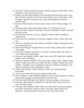 4.4. Guru lelaki mestilah memakai baju kemeja berlengan panjang dan bertali leher sewaktu
perhimpunan rasmi pada setiap hari Isnin.
4.5. Pakaian rasmi untuk guru perempuan ialah baju kurung dan baju kebaya moden. Guru
tidak dibenarkan memakai jubah kerana ia bukan pakaian rasmi. Namun begitu, sedikit
kelonggaran diberikan di mana guru-guru yang sedang mengandung dibenarkan
memakai jubah.
4.6. Guru-guru tidak dibenarkan berada di kantin di antara waktu 7.40 pagi sehingga 8.15
pagi.
4.7. Semua guru hanya boleh beredar pulang selepas jam 2.00 petang setiap hari.
4.8. Setiap hari Khamis adalah hari baju batik. Semua guru dikehendaki memakai baju batik
pada hari tersebut.
4.9. Pada setiap hari Rabu pula, guru-guru digalakkan memakai uniform kokurikulum
masing-masing.
4.10. Semua guru perlu menyelesaikan Rancangan Pengajaran Harian sebelum balik setiap
hari.
4.11. Guru-guru penolong kanan akan membuat pemeriksaan mengejut terhadap buku rekod
guru pada bila-bila masa.
4.12. Buku Rekod Mengajar hendaklah dihantar pada hari Jumaat sebelum pukul 1 tengahari
setiap minggu.
4.13. Semua guru hendaklah mencatatkan visi dan misi di ruangan impak pada setiap hari
Isnin di dalam buku rekod mengajar.
4.14. Guru-guru juga hendaklah menulis impak setelah selesai PdP. Impak ditulis mengikut
bilangan murid di dalamkelas.
4.15. Guru-guru haruslah memastikan buku rekod mengajar ditulis dengan lengkap sebelum
dihantar. Pastikan juga senarai nama murid telah diisi di halaman belakang buku rekod
mengajar. Di bahagian sasaran matapelajaran, guru-guru hendaklah mencatatkan nama
murid yang disasarkan untuk matapelajaran tersebut.
4.16. Jadual waktu sementara mestilah ditampal di dalam kelas pada hari pertama
persekolahan.
4.17. Senarai nama murid kelas juga mesti ditampal di dalam kelas.
4.18. Guru Pendidikan Jasmani hendaklah berpakaian sukan serta murid dibenarkan memakai
pakaian sukan sepanjang waktu persekolahan kecuali hari Isnin.
4.19. Cuti Rehat Khas(CRK) tidak boleh diambil sewenang-wenangnya oleh guru-guru.
4.20. Guru-guru tidak dibenarkan mengambil cuti rehat pada bulan Januari kecuali atas
urusan kecemasan sahaja.
4.21. Guru-guru tidak dibenarkan melatih murid yang terlibat dalam sebarang pertandingan
pada waktu sekolah (PdP). Guru-guru diminta menyemak jadual di dalam buku
pengurusan sekolah bagi memilih waktu yang sesuai untuk melatih murid.
 