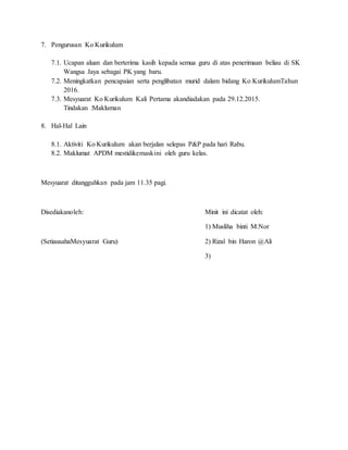 7. Pengurusan Ko Kurikulum
7.1. Ucapan aluan dan berterima kasih kepada semua guru di atas penerimaan beliau di SK
Wangsa Jaya sebagai PK yang baru.
7.2. Meningkatkan pencapaian serta penglibatan murid dalam bidang Ko KurikulumTahun
2016.
7.3. Mesyuarat Ko Kurikulum Kali Pertama akandiadakan pada 29.12.2015.
Tindakan :Makluman
8. Hal-Hal Lain
8.1. Aktiviti Ko Kurikulum akan berjalan selepas P&P pada hari Rabu.
8.2. Maklumat APDM mestidikemaskini oleh guru kelas.
Mesyuarat ditangguhkan pada jam 11.35 pagi.
Disediakanoleh: Minit ini dicatat oleh:
1) Musliha binti M.Nor
(SetiausahaMesyuarat Guru) 2) Rizal bin Haron @Ali
3)
 